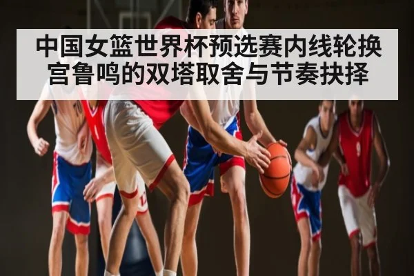 中国女篮世界杯预选赛内线轮换宫鲁鸣的双塔取舍与节奏抉择 - kaiyun